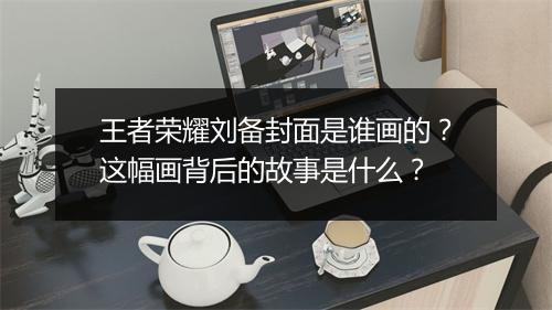 王者荣耀刘备封面是谁画的?这幅画背后的故事是什么?